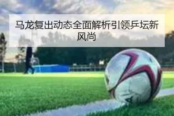 马龙复出动态全面解析引领乒坛新风尚